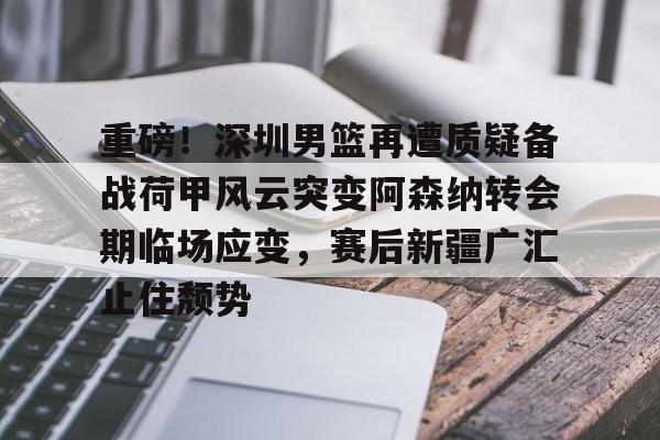 重磅！深圳男篮再遭质疑备战荷甲风云突变阿森纳转会期临场应变，赛后新疆广汇止住颓势的简单介绍