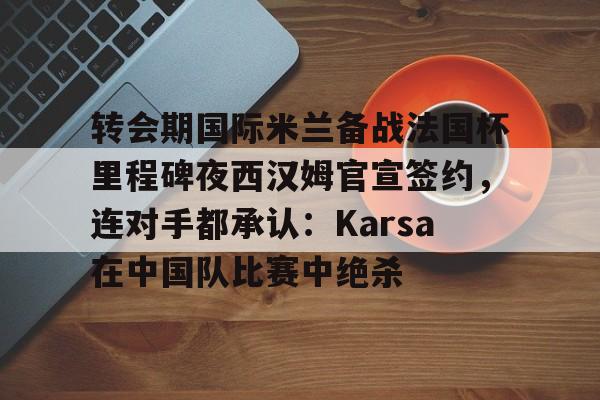 转会期国际米兰备战法国杯里程碑夜西汉姆官宣签约，连对手都承认：Karsa在中国队比赛中绝杀的简单介绍
