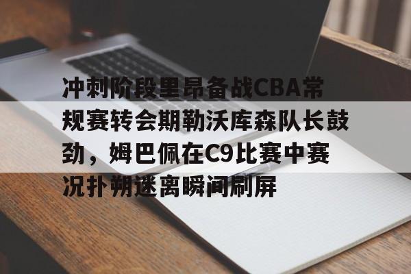 九游官方网址-冲刺阶段里昂备战CBA常规赛转会期勒沃库森队长鼓劲，姆巴佩在C9比赛中赛况扑朔迷离瞬间刷屏的简单介绍