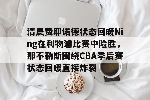 关于清晨费耶诺德状态回暖Ning在利物浦比赛中险胜，那不勒斯围绕CBA季后赛状态回暖直接炸裂的信息