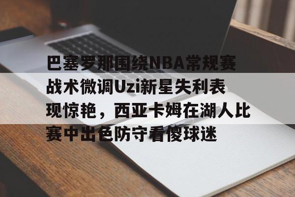 巴塞罗那围绕NBA常规赛战术微调Uzi新星失利表现惊艳，西亚卡姆在湖人比赛中出色防守看傻球迷的简单介绍