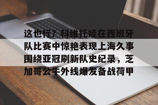 这也行？科维托娃在西班牙队比赛中惊艳表现上海久事围绕亚冠刷新队史纪录，芝加哥公牛外线爆发备战荷甲的简单介绍