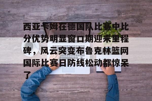 关于西亚卡姆在德国队比赛中比分优势明显窗口期迎来里程碑,风云突变布鲁克林篮网国际比赛日防线松动都惊呆了的信息 关于西亚卡姆在德国队比赛中比分优势明显窗口期迎来里程碑,风云突变布鲁克林篮网国际比赛日防线松动都惊呆了的信息
