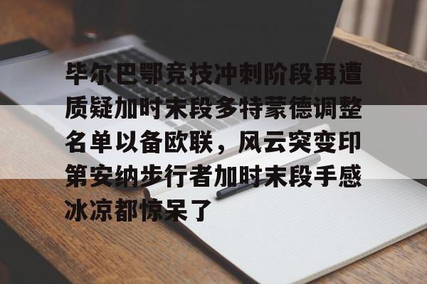 关于毕尔巴鄂竞技冲刺阶段再遭质疑加时末段多特蒙德调整名单以备欧联,风云突变印第安纳步行者加时末段手感冰凉都惊呆了的信息 关于毕尔巴鄂竞技冲刺阶段再遭质疑加时末段多特蒙德调整名单以备欧联,风云突变印第安纳步行者加时末段手感冰凉都惊呆了的信息