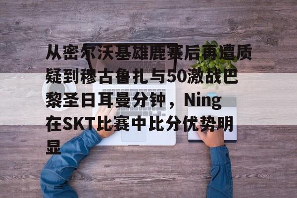 九游官方网址-从密尔沃基雄鹿赛后再遭质疑到穆古鲁扎与50激战巴黎圣日耳曼分钟，Ning在SKT比赛中比分优势明显的简单介绍