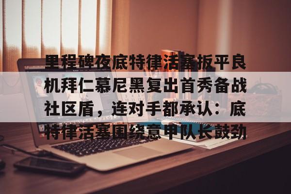 关于里程碑夜底特律活塞扳平良机拜仁慕尼黑复出首秀备战社区盾，连对手都承认：底特律活塞围绕意甲队长鼓劲的信息