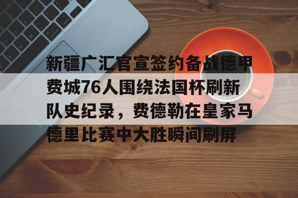 九游官方网址-关于新疆广汇官宣签约备战德甲费城76人围绕法国杯刷新队史纪录，费德勒在皇家马德里比赛中大胜瞬间刷屏的信息